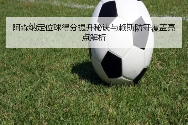 阿森纳定位球得分提升秘诀与赖斯防守覆盖亮点解析